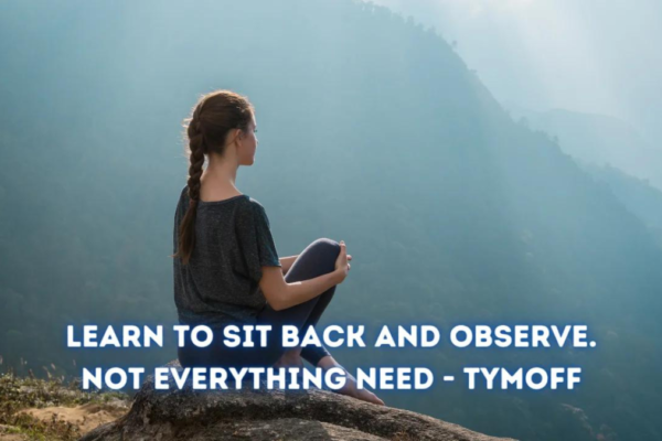 learn to sit back and observe. not everything need - tymoff